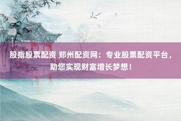 股指股票配资 郑州配资网：专业股票配资平台，助您实现财富增长梦想！