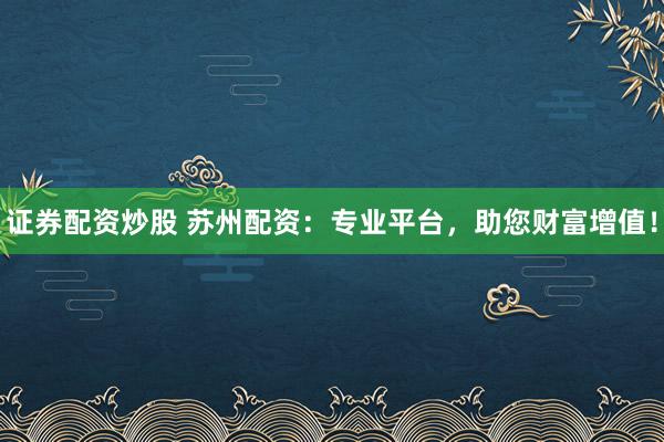 证券配资炒股 苏州配资：专业平台，助您财富增值！