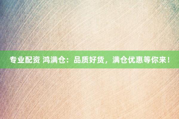 专业配资 鸿满仓：品质好货，满仓优惠等你来！