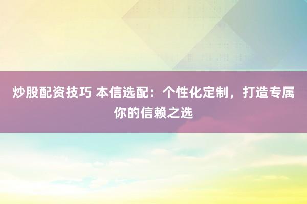炒股配资技巧 本信选配：个性化定制，打造专属你的信赖之选
