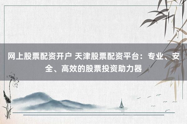 网上股票配资开户 天津股票配资平台：专业、安全、高效的股票投资助力器