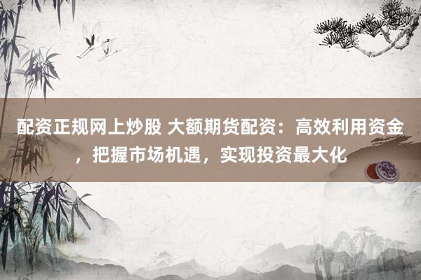 配资正规网上炒股 大额期货配资：高效利用资金，把握市场机遇，实现投资最大化