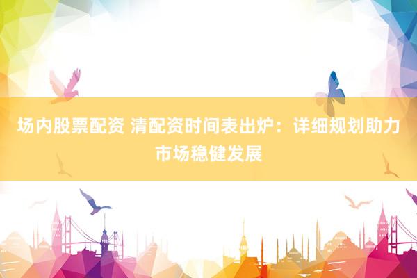 场内股票配资 清配资时间表出炉：详细规划助力市场稳健发展