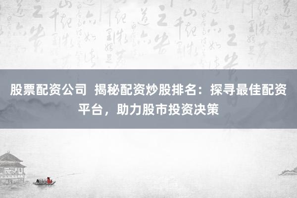 股票配资公司  揭秘配资炒股排名：探寻最佳配资平台，助力股市投资决策