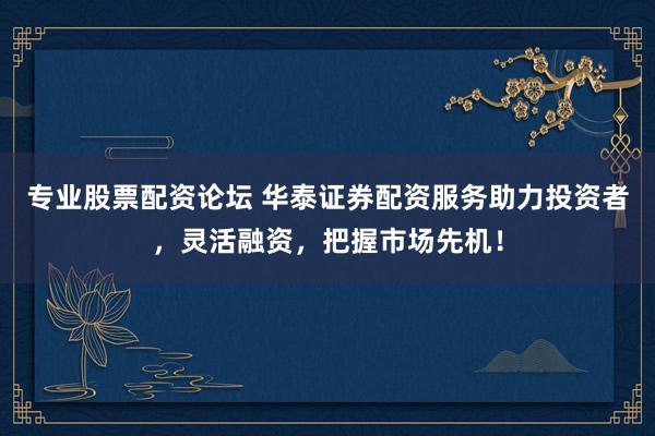 专业股票配资论坛 华泰证券配资服务助力投资者，灵活融资，把握市场先机！