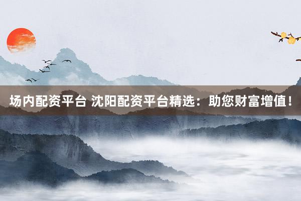 场内配资平台 沈阳配资平台精选：助您财富增值！
