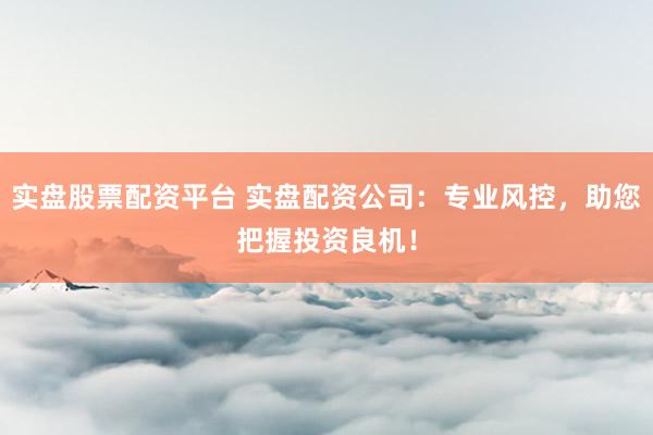 实盘股票配资平台 实盘配资公司：专业风控，助您把握投资良机！