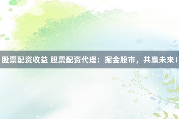 股票配资收益 股票配资代理：掘金股市，共赢未来！