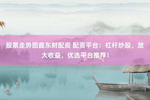 股票走势图鑫东财配资 配资平台：杠杆炒股，放大收益，优选平台推荐！