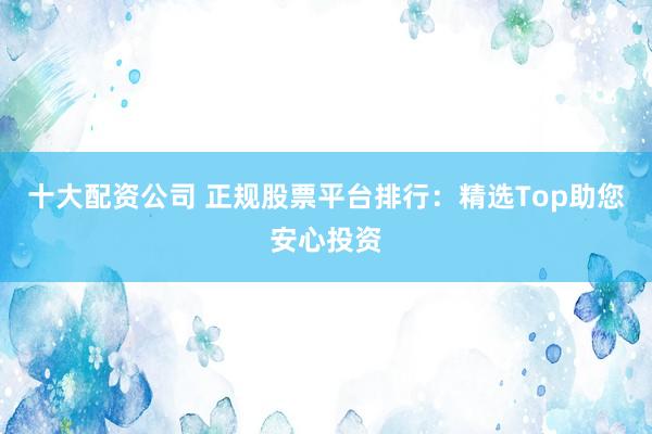 十大配资公司 正规股票平台排行：精选Top助您安心投资
