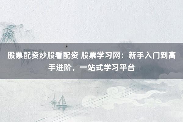 股票配资炒股看配资 股票学习网：新手入门到高手进阶，一站式学习平台