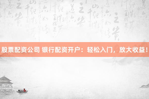 股票配资公司 银行配资开户：轻松入门，放大收益！