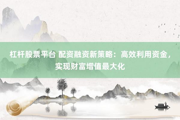 杠杆股票平台 配资融资新策略：高效利用资金，实现财富增值最大化
