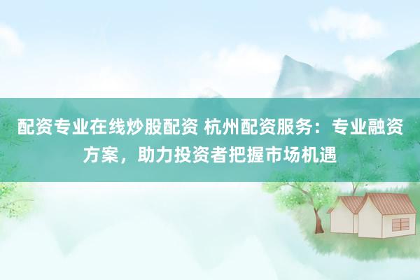 配资专业在线炒股配资 杭州配资服务：专业融资方案，助力投资者把握市场机遇