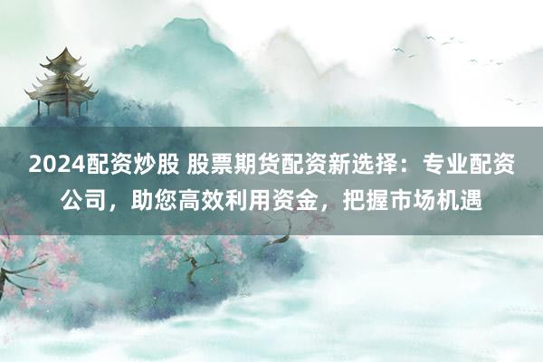 2024配资炒股 股票期货配资新选择：专业配资公司，助您高效利用资金，把握市场机遇