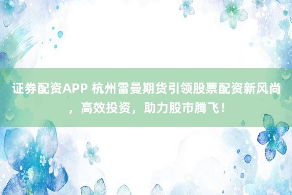 证券配资APP 杭州雷曼期货引领股票配资新风尚，高效投资，助力股市腾飞！