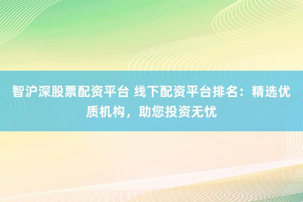 智沪深股票配资平台 线下配资平台排名：精选优质机构，助您投资无忧