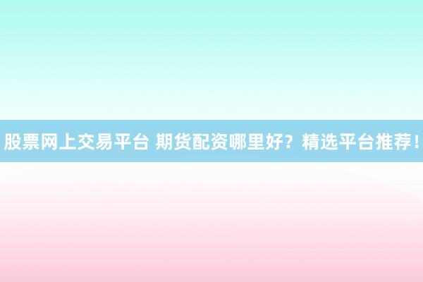 股票网上交易平台 期货配资哪里好？精选平台推荐！