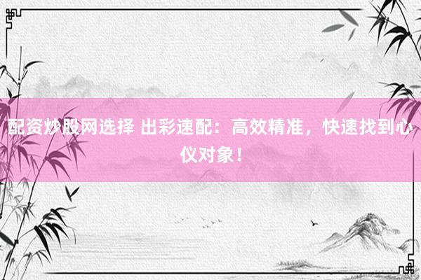 配资炒股网选择 出彩速配：高效精准，快速找到心仪对象！