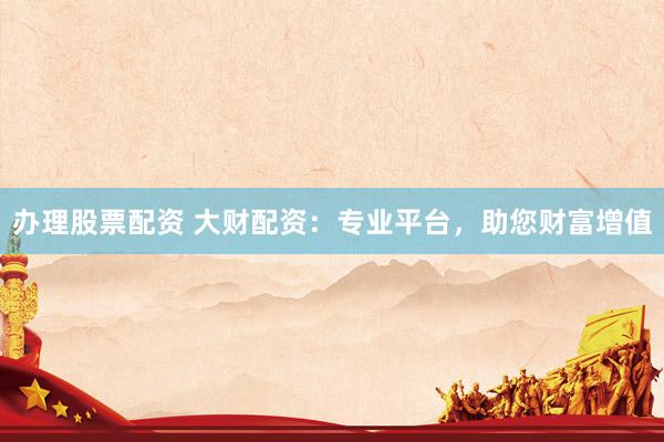 办理股票配资 大财配资：专业平台，助您财富增值