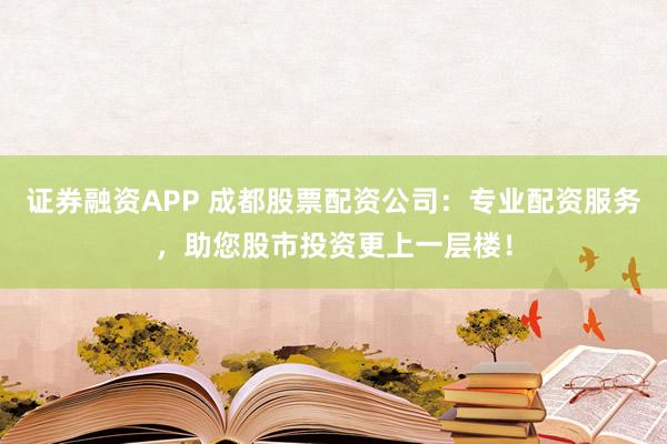证券融资APP 成都股票配资公司：专业配资服务，助您股市投资更上一层楼！