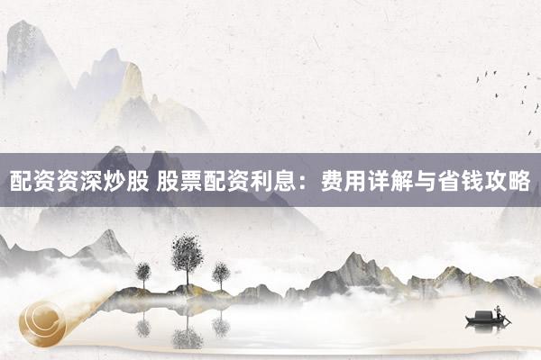 配资资深炒股 股票配资利息：费用详解与省钱攻略