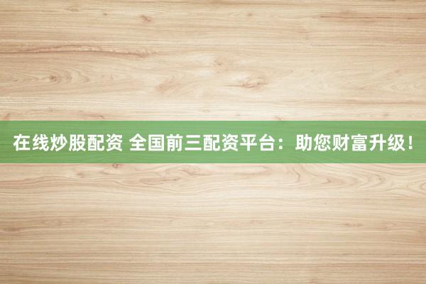 在线炒股配资 全国前三配资平台：助您财富升级！