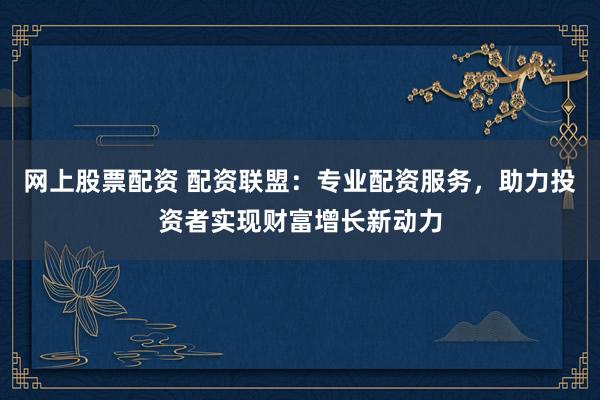 网上股票配资 配资联盟：专业配资服务，助力投资者实现财富增长新动力