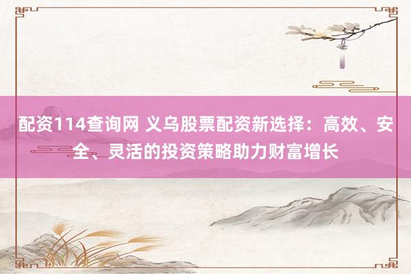 配资114查询网 义乌股票配资新选择：高效、安全、灵活的投资策略助力财富增长