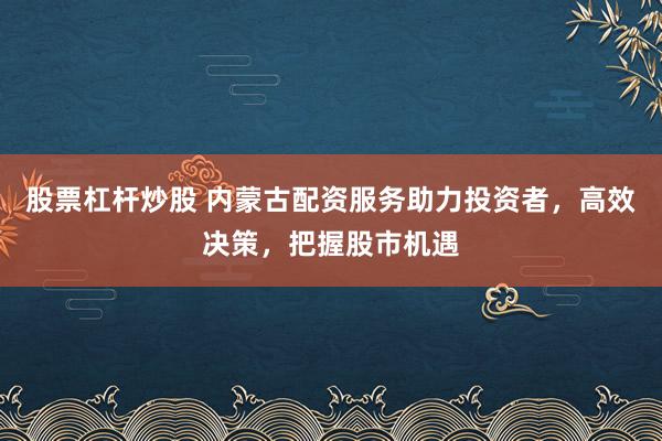股票杠杆炒股 内蒙古配资服务助力投资者，高效决策，把握股市机遇