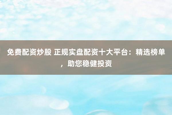 免费配资炒股 正规实盘配资十大平台：精选榜单，助您稳健投资