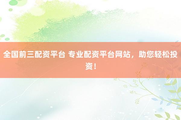 全国前三配资平台 专业配资平台网站，助您轻松投资！