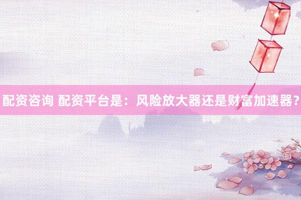 配资咨询 配资平台是：风险放大器还是财富加速器？