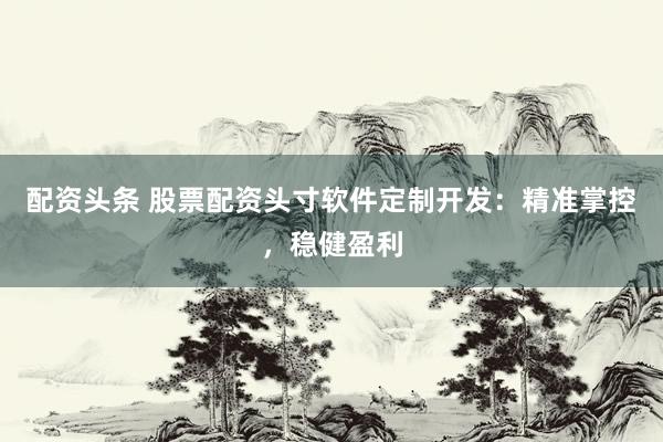 配资头条 股票配资头寸软件定制开发：精准掌控，稳健盈利