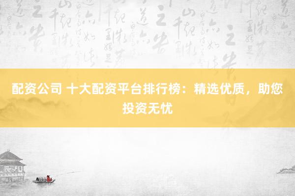 配资公司 十大配资平台排行榜：精选优质，助您投资无忧