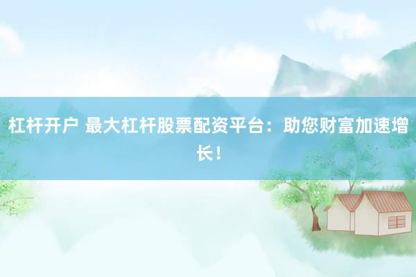 杠杆开户 最大杠杆股票配资平台：助您财富加速增长！