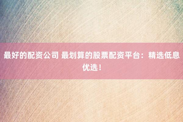 最好的配资公司 最划算的股票配资平台：精选低息优选！