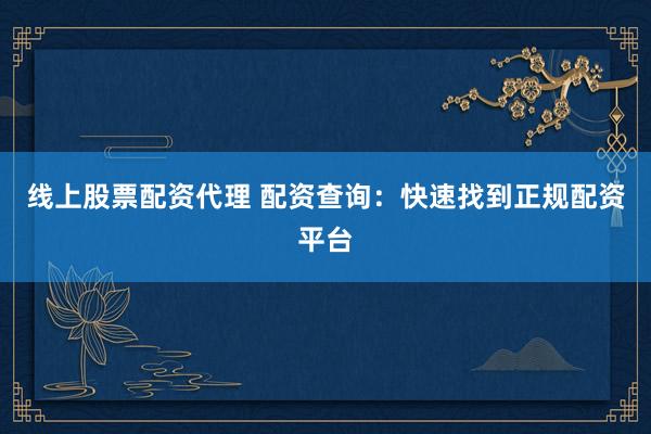 线上股票配资代理 配资查询：快速找到正规配资平台