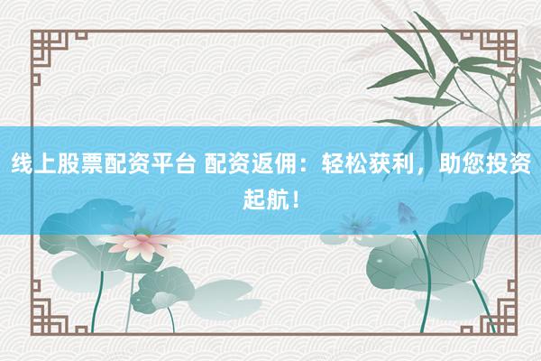 线上股票配资平台 配资返佣：轻松获利，助您投资起航！