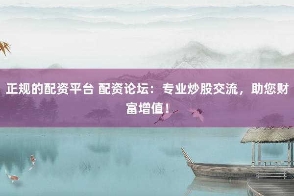 正规的配资平台 配资论坛：专业炒股交流，助您财富增值！