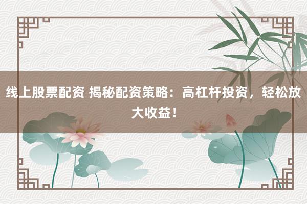 线上股票配资 揭秘配资策略：高杠杆投资，轻松放大收益！