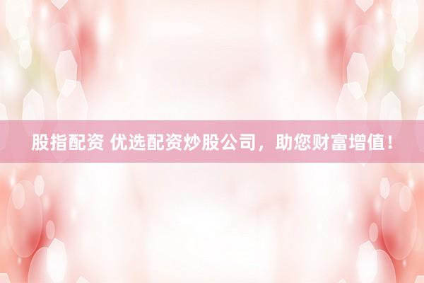 股指配资 优选配资炒股公司，助您财富增值！