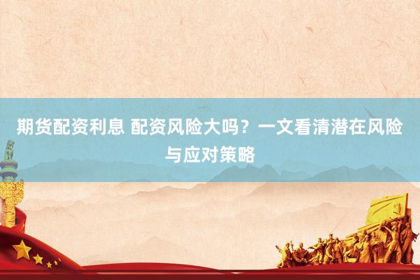 期货配资利息 配资风险大吗？一文看清潜在风险与应对策略