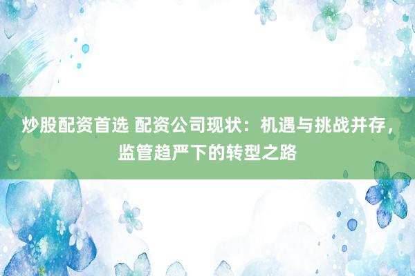 炒股配资首选 配资公司现状：机遇与挑战并存，监管趋严下的转型之路