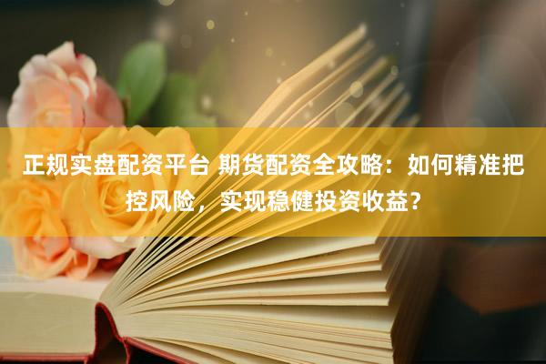 正规实盘配资平台 期货配资全攻略：如何精准把控风险，实现稳健投资收益？