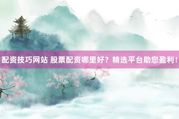 配资技巧网站 股票配资哪里好？精选平台助您盈利！