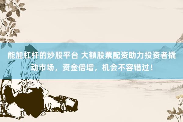 能加杠杆的炒股平台 大额股票配资助力投资者撬动市场，资金倍增，机会不容错过！