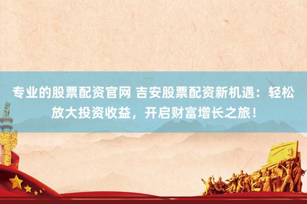 专业的股票配资官网 吉安股票配资新机遇：轻松放大投资收益，开启财富增长之旅！