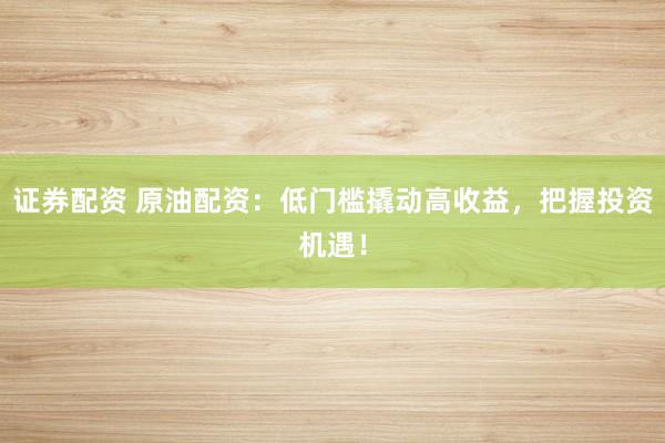 证券配资 原油配资：低门槛撬动高收益，把握投资机遇！