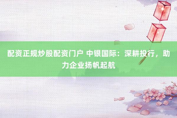 配资正规炒股配资门户 中银国际：深耕投行，助力企业扬帆起航